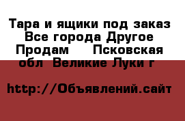 Тара и ящики под заказ - Все города Другое » Продам   . Псковская обл.,Великие Луки г.